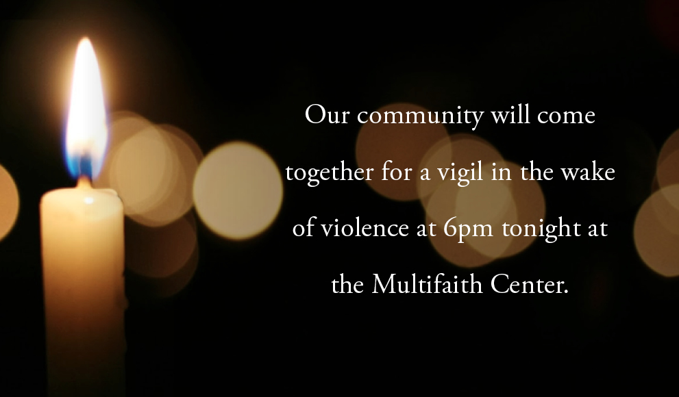Vigil in the Wake of Violence Our community will come together for a vigil in the wake of violence at 6 PM tonight at the Multifaith Center.